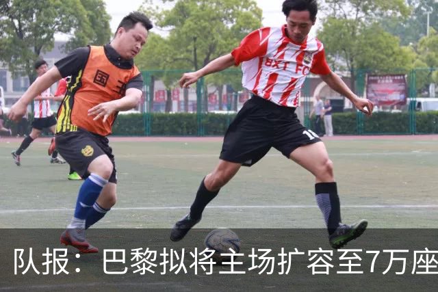 队报：巴黎拟将主场扩容至7万座，打造媲美欧洲豪门的现代化球场